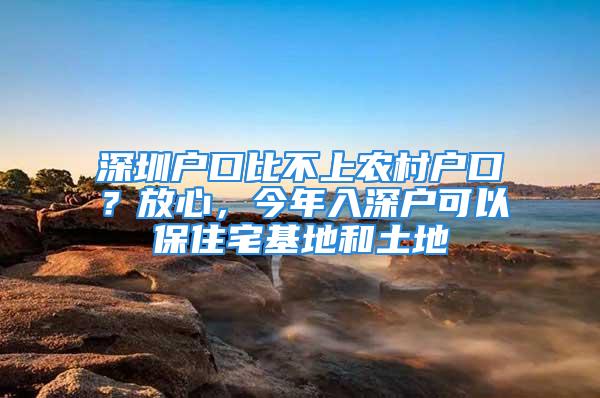 深圳户口比不上农村户口？放心，今年入深户可以保住宅基地和土地