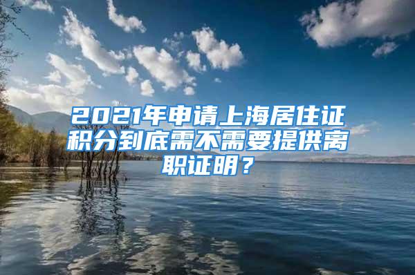 2021年申请上海居住证积分到底需不需要提供离职证明？