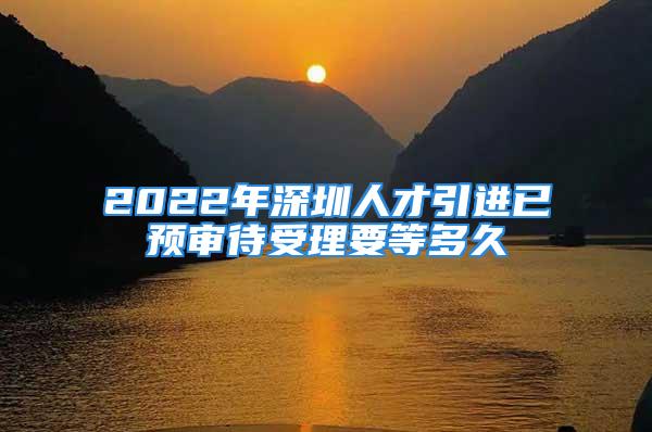 2022年深圳人才引进已预审待受理要等多久