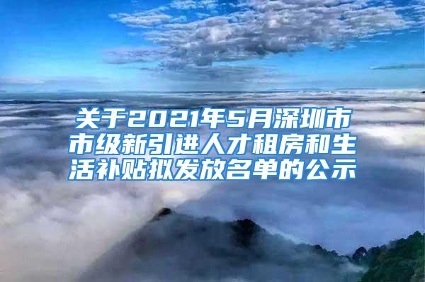 关于2021年5月深圳市市级新引进人才租房和生活补贴拟发放名单的公示