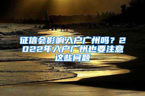 征信会影响入户广州吗？2022年入户广州也要注意这些问题