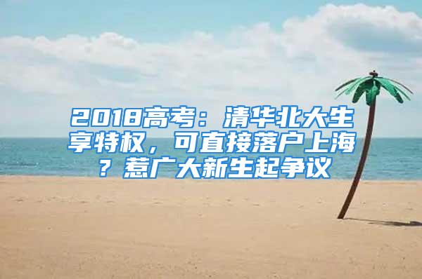 2018高考：清华北大生享特权，可直接落户上海？惹广大新生起争议