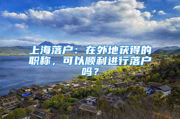 上海落户：在外地获得的职称，可以顺利进行落户吗？