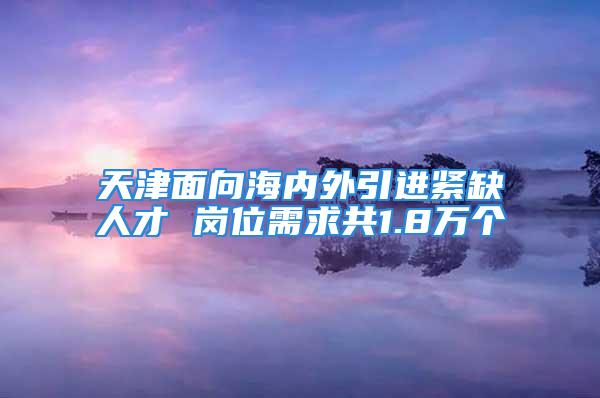 天津面向海内外引进紧缺人才 岗位需求共1.8万个