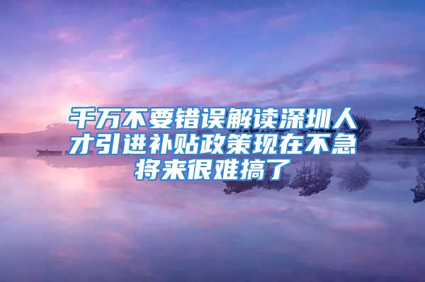 千万不要错误解读深圳人才引进补贴政策现在不急将来很难搞了