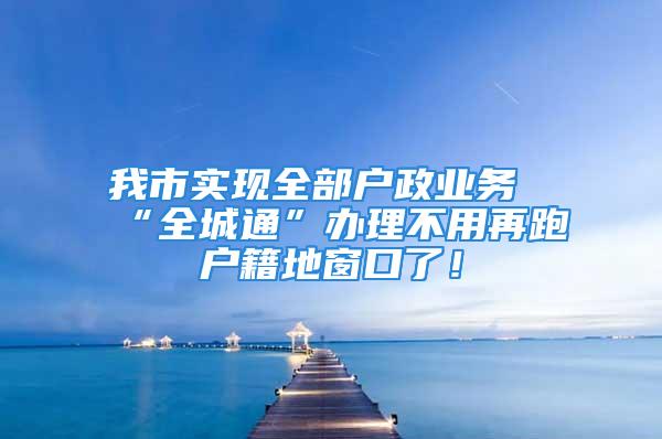 我市实现全部户政业务“全城通”办理不用再跑户籍地窗口了！