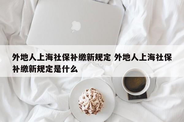 外地人上海社保补缴新规定 外地人上海社保补缴新规定是什么