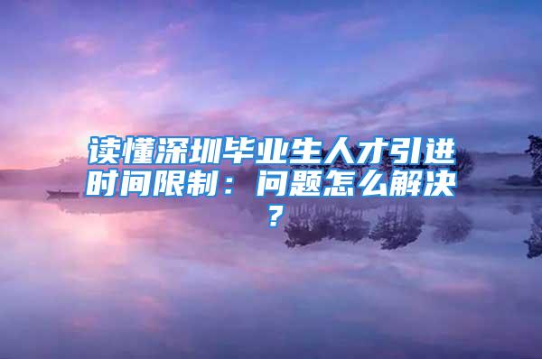 读懂深圳毕业生人才引进时间限制：问题怎么解决？