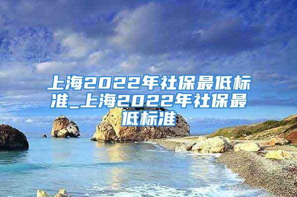 上海2022年社保最低标准_上海2022年社保最低标准