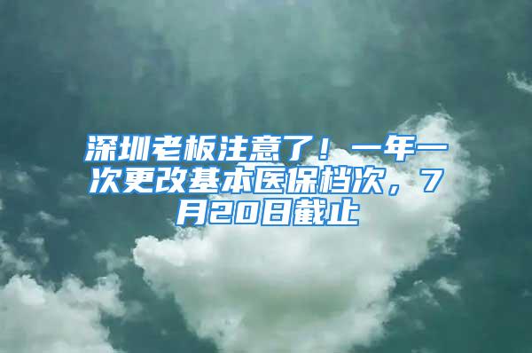 深圳老板注意了！一年一次更改基本医保档次，7月20日截止