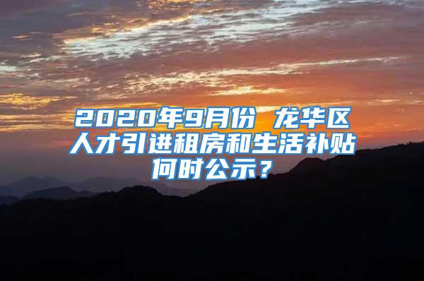 2020年9月份 龙华区人才引进租房和生活补贴何时公示？