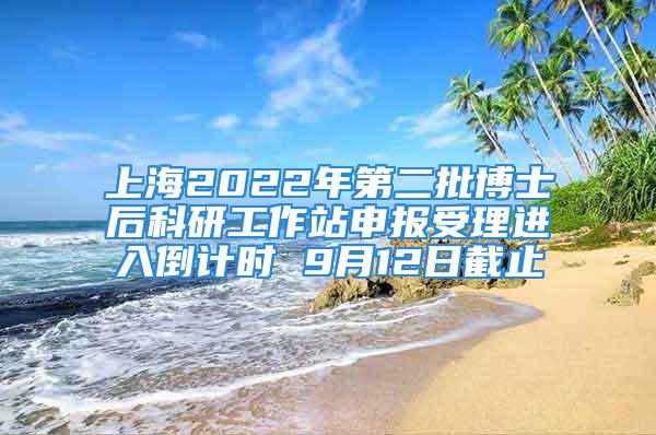 上海2022年第二批博士后科研工作站申报受理进入倒计时 9月12日截止