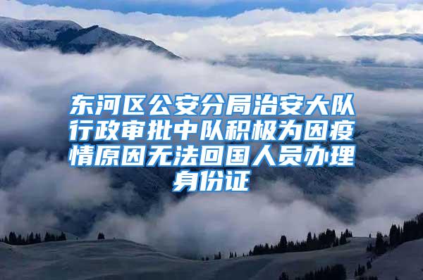 东河区公安分局治安大队行政审批中队积极为因疫情原因无法回国人员办理身份证