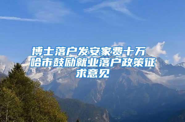 博士落户发安家费十万 哈市鼓励就业落户政策征求意见