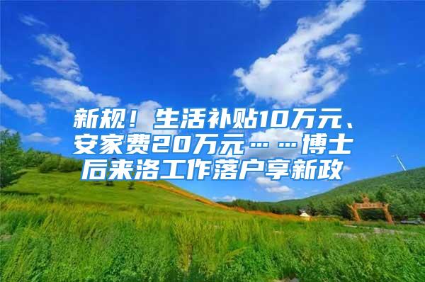 新规！生活补贴10万元、安家费20万元……博士后来洛工作落户享新政