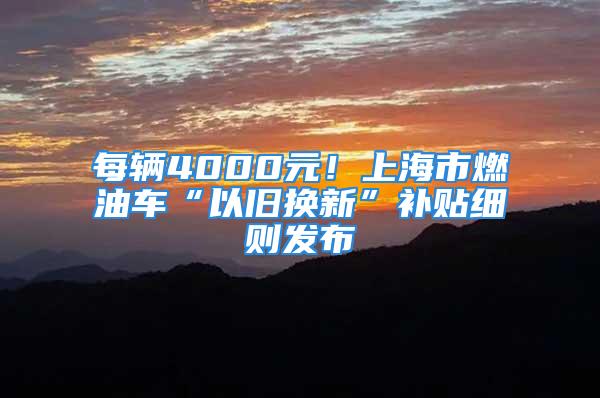 每辆4000元！上海市燃油车“以旧换新”补贴细则发布