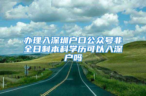 办理入深圳户口公众号非全日制本科学历可以入深户吗