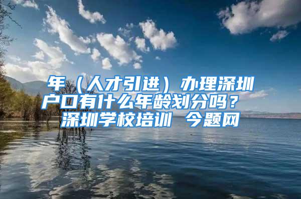 年（人才引进）办理深圳户口有什么年龄划分吗？ 深圳学校培训 今题网