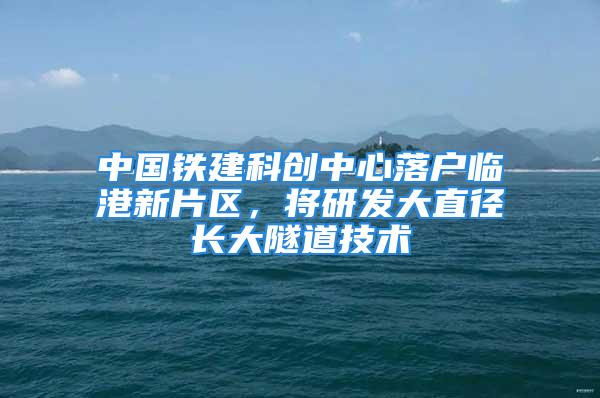 中国铁建科创中心落户临港新片区，将研发大直径长大隧道技术