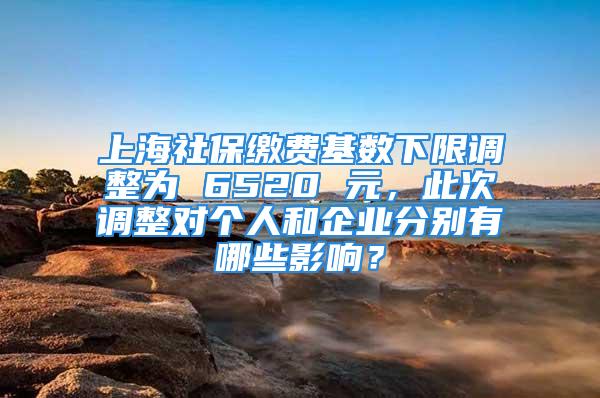 上海社保缴费基数下限调整为 6520 元，此次调整对个人和企业分别有哪些影响？