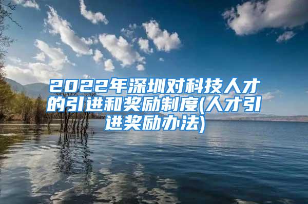 2022年深圳对科技人才的引进和奖励制度(人才引进奖励办法)