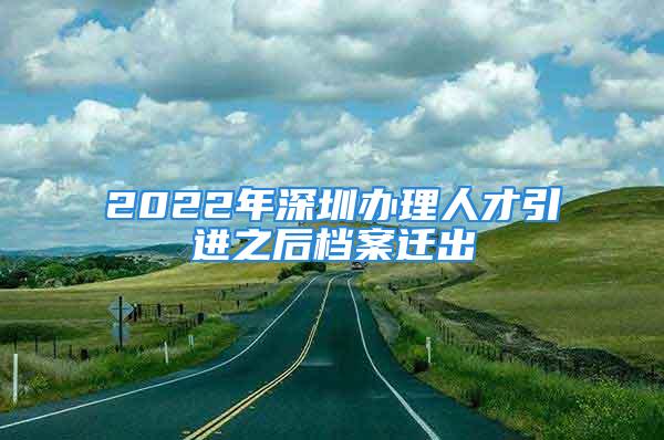 2022年深圳办理人才引进之后档案迁出