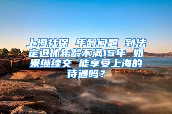 上海社保 年龄问题 到法定退休年龄不满15年 如果继续交 能享受上海的待遇吗？