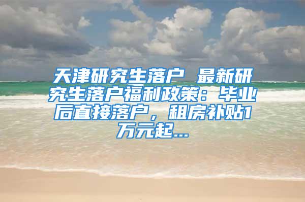 天津研究生落户 最新研究生落户福利政策：毕业后直接落户，租房补贴1万元起...