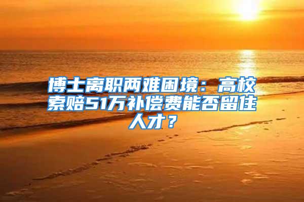 博士离职两难困境：高校索赔51万补偿费能否留住人才？