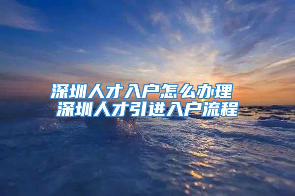 深圳人才入户怎么办理 深圳人才引进入户流程