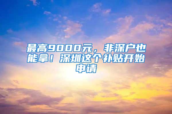 最高9000元，非深户也能拿！深圳这个补贴开始申请