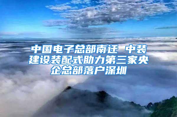 中国电子总部南迁 中装建设装配式助力第三家央企总部落户深圳