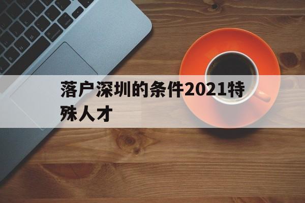 落户深圳的条件2021特殊人才(深圳高层次人才引进落户条件2021) 深圳积分入户条件