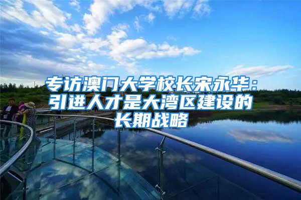 专访澳门大学校长宋永华：引进人才是大湾区建设的长期战略