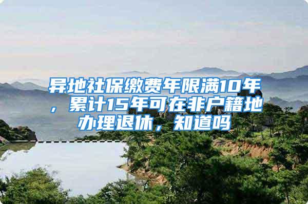 异地社保缴费年限满10年，累计15年可在非户籍地办理退休，知道吗