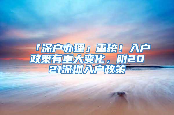 「深户办理」重磅！入户政策有重大变化，附2021深圳入户政策