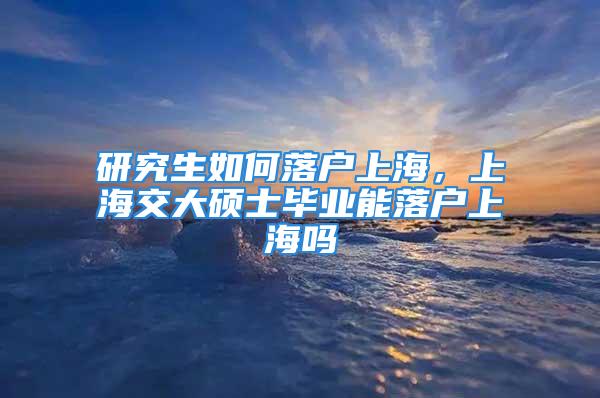 研究生如何落户上海，上海交大硕士毕业能落户上海吗