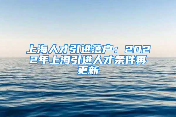 上海人才引进落户：2022年上海引进人才条件再更新