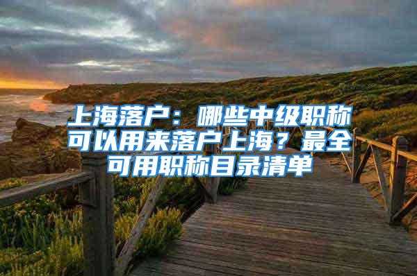 上海落户：哪些中级职称可以用来落户上海？最全可用职称目录清单