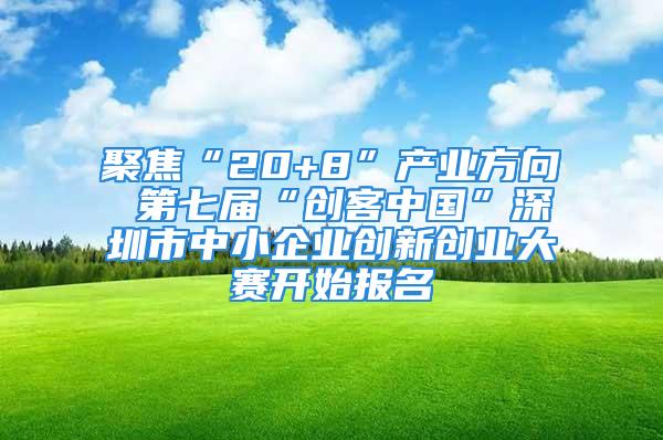 聚焦“20+8”产业方向 第七届“创客中国”深圳市中小企业创新创业大赛开始报名