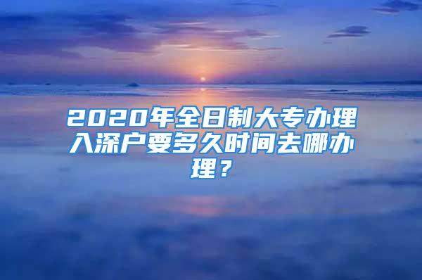 2020年全日制大专办理入深户要多久时间去哪办理？