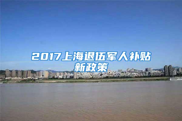 2017上海退伍军人补贴新政策