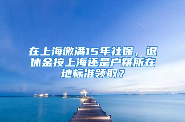 在上海缴满15年社保，退休金按上海还是户籍所在地标准领取？