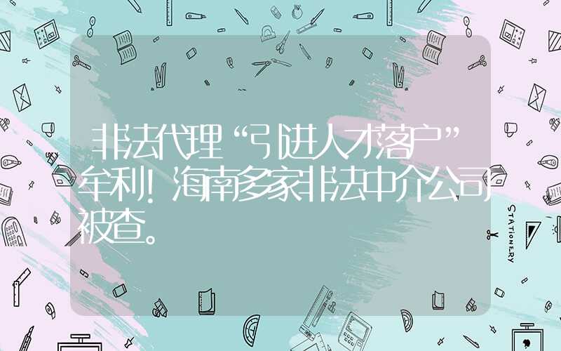 非法代理“引进人才落户”牟利！海南多家非法中介公司被查。