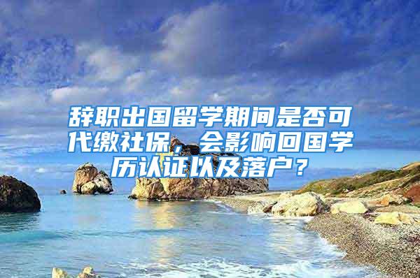 辞职出国留学期间是否可代缴社保，会影响回国学历认证以及落户？