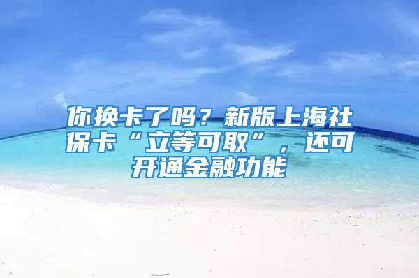 你换卡了吗？新版上海社保卡“立等可取”，还可开通金融功能