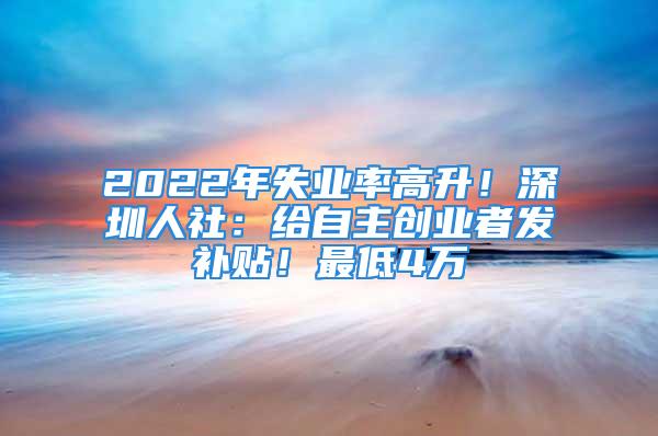 2022年失业率高升！深圳人社：给自主创业者发补贴！最低4万