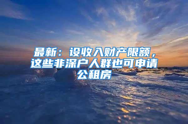 最新：设收入财产限额，这些非深户人群也可申请公租房