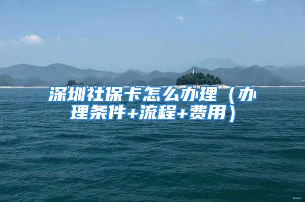 深圳社保卡怎么办理（办理条件+流程+费用）