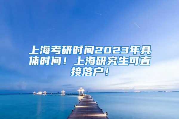 上海考研时间2023年具体时间！上海研究生可直接落户！